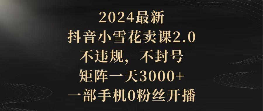 (9639期)2024最新抖音小雪花卖课2.0 不违规 不封号 矩阵一天3000+一部手机0粉丝开播