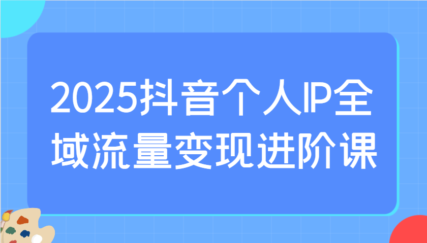 2025抖音个人IP全域流量变现进阶课：选爆品、抖音付费投流、千川投流实操及优化等