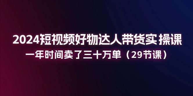 2024短视频好物达人带货实操课：一年时间卖了三十万单(29节课